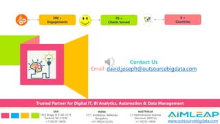 200 +
Engagements
70 +
Clients Served
9 +
Countries
Contact Us
Email: david.joseph@outsourcebigdata.com
USA
1923 Bragg St #140-3219
Sanford, NC 27330
+1-30235 14656
INDIA
17/1, Amblipura, Bellandur
Bengaluru
+91-99524 22243
AUSTRALIA
21 Hammerwood Avenue
Derrimut, 3030 Vic
+1-30235 14656 www.outsourcebigdata.com
Trusted Partner for Digital IT, BI Analytics, Automation & Data Management
 