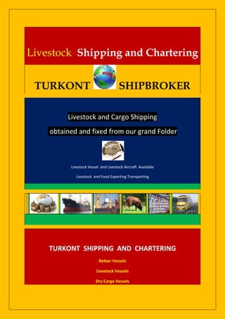 Livestock Shipping and Chartering


 TURKONT                              SHIPBROKER

         Livestock and Cargo Shipping
    obtained and fixed from our grand Folder



          Livestock Vessel and Livestock Aircraft Available

            Livestock and Food Exporting Transporting




    TURKONT SHIPPING AND CHARTERING
                          Refeer Vessels

                        Livestock Vessels

                        Dry Cargo Vessels
 