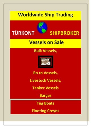 Worldwide Ship Trading


TÜRKONT         SHIPBROKER
     Vessels on SaleVessels
       Bulk Vessels,




       Ro ro Vessels,
     Livestock Vessels,
      Tanker Vessels
           Barges
          Tug Boats
      Flooting Creyns
 