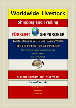 Worldwide Livestock
    Shipping and Trading

TÜRKONT                         SHIPBROKER
Livestock Shipping Vessels and G.Cargo Vessels
   obtained and fixed from our grand Folder
       FORWARDING SHIPPING IMPORT/EXPORT SUPPLING

                   LIVESTOCK VESSELS

                   SALE AND PURCHASE




   TURKONT SHIPPING AND CHARTERING

                Type of Vessels
                    Dry Cargo Vessels

                      Bulk Vessels,

                      Ro ro Vessels,
 