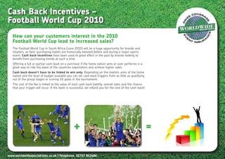 Cash Back Incentives –
Football World Cup 2010
   How can your customers interest in the 2010
   Football World Cup lead to increased sales?
   The Football World Cup in South Africa (June 2010) will be a huge opportunity for brands and
   retailers, as fans’ purchasing habits are historically boosted before and during a major sports
   event. Cash back incentives have been used to great effect in the past by brands looking to
   benefit from purchasing trends at such a time.
   Offering a full or partial cash-back on a purchase if the home nation wins or over performs is a
   great way to ride the wave of the countries expectation and achieve higher sales.
   Cash back doesn’t have to be linked to win only. Depending on the realistic aims of the home
   nation and the level of budget available you can set cash back triggers from as little as qualifying
   out of the group stages or scoring 10 goals in the tournament.
   The cost of the fee is linked to the value of each cash back liability, overall sales and the chance
   that your trigger will occur. If the team is successful, we refund you for the cost of the cash-back!




                                                 +                                                         =

www.worldwidespecialrisks.co.uk | Telephone. 01727 843686
 
