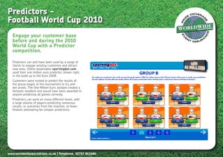 Predictors -
Football World Cup 2010
   Engage your customer base
   before and during the 2010
   World Cup with a Predictor
   competition.

   Predictors can and have been used by a range of
   clients to engage existing customers and attract
   new ones. Online bookmaker sportingbet.com
   used their one million euro predictor, shown right,
   in the build up to the Euro 2008.
   Customers were invited to predict the results of
   the group stages of the tournament to try and
   win prizes. The One Million Euro Jackpot created a
   fantastic headline and would have been awarded to
   anyone predicting all games correctly.
   Predictors can work on many different levels, with
   a large volume of players predicting numerous
   results, or outcomes from the matches, to fewer
   finalists attempting far simpler predictions,




www.worldwidespecialrisks.co.uk | Telephone. 01727 843686
 