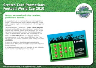 Scratch Card Promotions –
Football World Cup 2010
   Instant win mechanics for retailers,
   publishers, brands…
   If you are looking for an incentive with some instant appeal, then
   maybe a scratch card could ensure a winning promotion. Scratch
   cards are a great way to incentivise customers with exciting prizes
   and offers.
   The example right is a mock up of a Scratch & Score mechanic
   that could be tailored for your brand. Customers scratch-off one
   defender, one midfielder and one striker. If they can pass the ball
   up-field and score a goal by revealing three footballs they win!
   To find out what prize has been won they scratch away the cup.
                                                                                                N!
                                                                                                         atch
                                                                                            I
                                                                                     L! GET
   With a win ratio of 1 in 32 they have the same chance of

                                                                                 GOA
                                                                                                     Scr
   winning as each of the 32 teams at the 2010 World Cup! Prizes
   can vary from your product to electrical goods, holidays, cars even
   £1,000,000.
   In return for a fixed cost WorldWide take responsibility for                                      & SCORE!
   reimbursement of the prizes, provide the scratch cards and advise
   on the promotion.                                                     5
                                                                                   9

   If you are considering a scratch card mechanic for your promotion
                                                                                           11                                       o.
                                                                                                                          fender (n9)
   we will provide a tailored proposal free of charge.                   4
                                                                                   8                           off one de
                                                                                                     Scratch e midfielder (no. 6- to
                                                                                                                                  1)
                                                                                                     2-5), on striker (no. 10-1win
                                                                                                     and one ore a goal and
                                                                                                      try and sc
                                                                                           10         a prize!                         ,
                                                                                       7                                   e footballs
                                                                             3                                   veal thre
                                                                                                       If you rea winner! If you ha n
                                                                                                                                     ve
                                                                                                                                     ca
                                                                                                       you are ree footballs you al
                                                                                                        found thoff the cup to reve
                                                                                                        scratch e!
                                                                                       6                 your priz
                                                                             2




www.worldwidespecialrisks.co.uk | Telephone. 01727 843686
 
