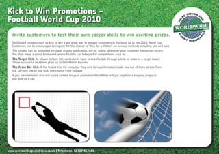 Kick to Win Promotions –
Football World Cup 2010
   Invite customers to test their own soccer skills to win exciting prizes.
   Skill based contests such as kick to win a are great way to engage customers in the build up to the 2010 World Cup.
   Customers can be encouraged to register for the chance to “Kick for a Million” via various methods including text and web.
   The contest can be promoted on-pack, in your publication, on-air, online, wherever your customer interaction occurs.
   You then stage a grand final event where finalists can take part in competitions such as;
   The Target Kick. As shown bottom left, contestants have to kick the ball through a hole or holes in a target board.
   Those successful could win prize up to One Million Pounds.
   The Cross Bar Kick. If the finalist hits the cross bar they win! Various formats include two out of three strikes from
   the 18-yard line or one kick, one chance from halfway.
   If you are interested in a skill based contest for your promotion WorldWide will put together a bespoke proposal,
   just give us a call.




www.worldwidespecialrisks.co.uk | Telephone. 01727 843686
 