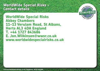 WorldWide Special Risks -
Contact details

   WorldWide Special Risks
   Abbey Chambers
   11-13 Verulam Road, St Albans,
   Herts AL3 4DA England
   T. +44 1727 843686
   E. Jon.Wilkinson@wwsr.co.uk
   www.worldwidespecialrisks.co.uk




www.worldwidespecialrisks.co.uk | Telephone. 01727 843686
 