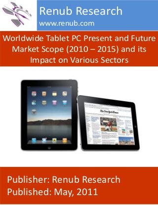 Worldwide Tablet PC Present and Future
Market Scope (2010 – 2015) and its
Impact on Various Sectors
Renub Research
www.renub.com
Publisher: Renub Research
Published: May, 2011
 