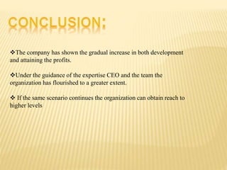 The company has shown the gradual increase in both development
and attaining the profits.
Under the guidance of the expertise CEO and the team the
organization has flourished to a greater extent.
 If the same scenario continues the organization can obtain reach to
higher levels
 