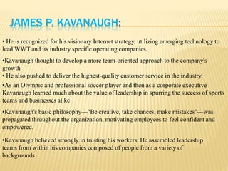 JAMES P. KAVANAUGH:
• He is recognized for his visionary Internet strategy, utilizing emerging technology to
lead WWT and its industry specific operating companies.
•Kavanaugh thought to develop a more team-oriented approach to the company's
growth
• He also pushed to deliver the highest-quality customer service in the industry.
•As an Olympic and professional soccer player and then as a corporate executive
Kavanaugh learned much about the value of leadership in spurring the success of sports
teams and businesses alike
•Kavanaugh's basic philosophy—"Be creative, take chances, make mistakes"—was
propagated throughout the organization, motivating employees to feel confident and
empowered.
•Kavanaugh believed strongly in trusting his workers. He assembled leadership
teams from within his companies composed of people from a variety of
backgrounds
 