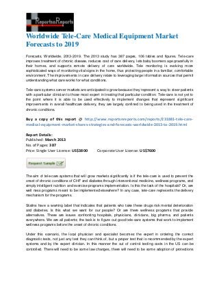 Worldwide Tele-Care Medical Equipment Market
Forecasts to 2019
Forecasts, Worldwide, 2013-2019. The 2013 study has 387 pages, 106 tables and figures. Tele-care
improves treatment of chronic disease, reduces cost of care delivery, lets baby boomers age gracefully in
their homes, and supports remote delivery of care worldwide. Tele monitoring is evolving more
sophisticated ways of monitoring vital signs in the home, thus protecting people in a familiar, comfortable
environment. The improvements in care delivery relate to leveraging large information sources that permit
understanding what care works for what conditions.

Tele-care systems server markets are anticipated to grow because they represent a way to steer patients
with a particular clinician to those most expert in treating that particular condition. Tele-care is not yet to
the point where it is able to be used effectively to implement changes that represent significant
improvements in overall healthcare delivery, they are largely confined to being used in the treatment of
chronic conditions.

Buy a copy of this report @ http://www.reportsnreports.com/reports/231881-tele-care-
medical-equipment-market-shares-strategies-and-forecasts-worldwide-2013-to-2019.html

Report Details:
Published: March 2013
No. of Pages: 387
Price: Single User License: US$3800            Corporate User License: US$7600




The aim of tele-care systems that will grow markets significantly is if the tele-care is used to prevent the
onset of chronic conditions of CHF and diabetes through interventional medicine, wellness programs, and
simply intelligent nutrition and exercise programs implementation. Is this the task of the hospitals? Or, are
well ness programs meant to be implemented elsewhere? In any case, tele-care represents the delivery
mechanism for the programs.

Statins have a warning label that indicates that patients who take these drugs risk mental deterioration
and diabetes. Is this what we want for our people? Or are there wellness programs that provide
alternatives. These are issues confronting hospitals, physicians, clinicians, big pharma, and patients
everywhere. We are all patients; the task is to figure out good tele-care systems that work to implement
wellness programs before the onset of chronic conditions.

Under this scenario, the local physician and specialist becomes the expert in ordering the correct
diagnostic tests, not just any test they can think of, but a proper test that is recommended by the expert
systems and by the expert clinician. In this manner the out of control testing costs in the US can be
controlled. There will need to be some law changes, there will need to be some adoption of protections
 