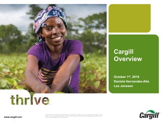 © 2014 Cargill, Incorporated. All rights reserved.Cargill Overview CONFIDENTIAL. This document contains trade secret information. Disclosure, use or reproduction outside Cargill or inside
Cargill, to or by those employees who do not have a need to know is prohibited except as authorized by Cargill in writing.
© 2013 Cargill, Incorporated. All rights reserved.www.cargill.com
Cargill
Overview
October 1st, 2019
Daniela Hernandez-Aita
Leo Janssen
 