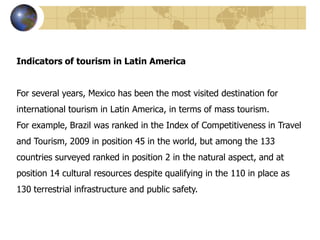 Indicators of tourism in Latin America


For several years, Mexico has been the most visited destination for
international tourism in Latin America, in terms of mass tourism.
For example, Brazil was ranked in the Index of Competitiveness in Travel
and Tourism, 2009 in position 45 in the world, but among the 133
countries surveyed ranked in position 2 in the natural aspect, and at
position 14 cultural resources despite qualifying in the 110 in place as
130 terrestrial infrastructure and public safety.
 