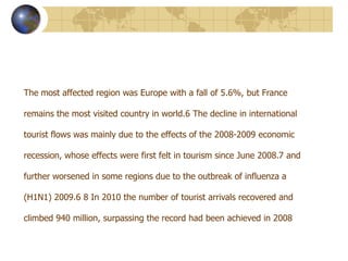 The most affected region was Europe with a fall of 5.6%, but France

remains the most visited country in world.6 The decline in international

tourist flows was mainly due to the effects of the 2008-2009 economic

recession, whose effects were first felt in tourism since June 2008.7 and

further worsened in some regions due to the outbreak of influenza a

(H1N1) 2009.6 8 In 2010 the number of tourist arrivals recovered and

climbed 940 million, surpassing the record had been achieved in 2008
 