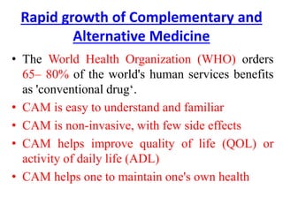 Rapid growth of Complementary and
Alternative Medicine
• The World Health Organization (WHO) orders
65– 80% of the world's human services benefits
as 'conventional drug‘.
• CAM is easy to understand and familiar
• CAM is non-invasive, with few side effects
• CAM helps improve quality of life (QOL) or
activity of daily life (ADL)
• CAM helps one to maintain one's own health
 