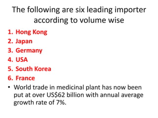 The following are six leading importer
according to volume wise
1. Hong Kong
2. Japan
3. Germany
4. USA
5. South Korea
6. France
• World trade in medicinal plant has now been
put at over US$62 billion with annual average
growth rate of 7%.
 
