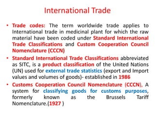 International Trade
• Trade codes: The term worldwide trade applies to
International trade in medicinal plant for which the raw
material have been coded under Standard International
Trade Classifications and Custom Cooperation Council
Nomenclature (CCCN)
• Standard International Trade Classifications abbreviated
as SITC, is a product classification of the United Nations
(UN) used for external trade statistics (export and Import
values and volumes of goods)- established in 1986
• Customs Cooperation Council Nomenclature (CCCN), A
system for classifying goods for customs purposes,
formerly known as the Brussels Tariff
Nomenclature.(1927 )
 