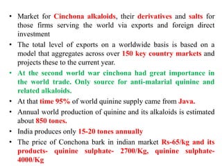 • Market for Cinchona alkaloids, their derivatives and salts for
those firms serving the world via exports and foreign direct
investment
• The total level of exports on a worldwide basis is based on a
model that aggregates across over 150 key country markets and
projects these to the current year.
• At the second world war cinchona had great importance in
the world trade. Only source for anti-malarial quinine and
related alkaloids.
• At that time 95% of world quinine supply came from Java.
• Annual world production of quinine and its alkaloids is estimated
about 850 tones.
• India produces only 15-20 tones annually
• The price of Conchona bark in indian market Rs-65/kg and its
products- quinine sulphate- 2700/Kg, quinine sulphate-
4000/Kg
 
