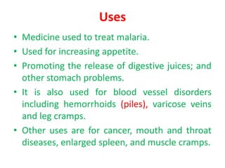 Uses
• Medicine used to treat malaria.
• Used for increasing appetite.
• Promoting the release of digestive juices; and
other stomach problems.
• It is also used for blood vessel disorders
including hemorrhoids (piles), varicose veins
and leg cramps.
• Other uses are for cancer, mouth and throat
diseases, enlarged spleen, and muscle cramps.
 