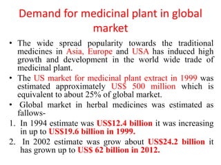 Demand for medicinal plant in global
market
• The wide spread popularity towards the traditional
medicines in Asia, Europe and USA has induced high
growth and development in the world wide trade of
medicinal plant.
• The US market for medicinal plant extract in 1999 was
estimated approximately US$ 500 million which is
equivalent to about 25% of global market.
• Global market in herbal medicines was estimated as
fallows-
1. In 1994 estimate was US$12.4 billion it was increasing
in up to US$19.6 billion in 1999.
2. In 2002 estimate was grow about US$24.2 billion it
has grown up to US$ 62 billion in 2012.
 