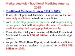 Market Analysis - Traditional Medicine America
2018
• Traditional Medicine Strategy 2014 to 2023:
• It was developed and launched in response to the WH
Assembly resolution on traditional medicine.
• Aim to develop proactive policies and implementing
action plans that will strengthen the role of traditional
medicines plays in keeping populations healthy.
• Currently the total global market of Herbal Products &
Medicinal Plants is US$ 62 billion with a double digit
growth.
• As per the World Bank Report, world trade in medicinal
plants and related products is expected to be US$ 500
billion by 2050.
 