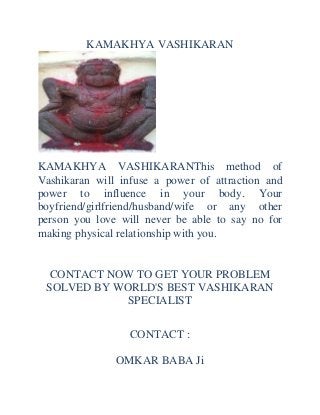 KAMAKHYA VASHIKARAN

KAMAKHYA VASHIKARANThis method of
Vashikaran will infuse a power of attraction and
power to influence in your body. Your
boyfriend/girlfriend/husband/wife or any other
person you love will never be able to say no for
making physical relationship with you.

CONTACT NOW TO GET YOUR PROBLEM
SOLVED BY WORLD'S BEST VASHIKARAN
SPECIALIST
CONTACT :
OMKAR BABA Ji

 