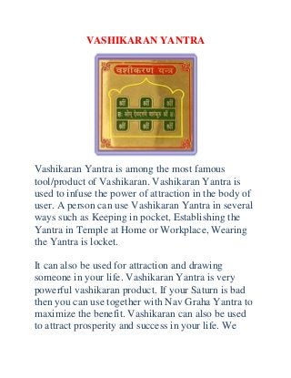 VASHIKARAN YANTRA

Vashikaran Yantra is among the most famous
tool/product of Vashikaran. Vashikaran Yantra is
used to infuse the power of attraction in the body of
user. A person can use Vashikaran Yantra in several
ways such as Keeping in pocket, Establishing the
Yantra in Temple at Home or Workplace, Wearing
the Yantra is locket.
It can also be used for attraction and drawing
someone in your life. Vashikaran Yantra is very
powerful vashikaran product. If your Saturn is bad
then you can use together with Nav Graha Yantra to
maximize the benefit. Vashikaran can also be used
to attract prosperity and success in your life. We

 