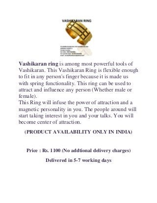 Vashikaran ring is among most powerful tools of
Vashikaran. This Vashikaran Ring is flexible enough
to fit in any person's finger because it is made us
with spring functionality. This ring can be used to
attract and influence any person (Whether male or
female).
This Ring will infuse the power of attraction and a
magnetic personality in you. The people around will
start taking interest in you and your talks. You will
become center of attraction.
(PRODUCT AVAILABILITY ONLY IN INDIA)

Price : Rs. 1100 (No addtional delivery charges)
Delivered in 5-7 working days

 