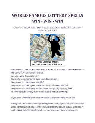WORLD FAMOUS LOTTERY SPELLS
WIN - WIN - WIN
ARE YOU SEARCHING FOR A RELIABLE AND GENUINE LOTTERY
SPELLS CASTER ?

WELCOME TO THE WORLD OF SHRIMAL BABA JI's SURE SHOT AND FORTUNATE
RESULT ORIENTED LOTTERY SPELLS.
Are you facing financial crisis?
Do you have no money no clear your debts or rent?
Do you want to live a luxurious life?
Do you want to make your and your family's life comfortable?
Do you want to increase your chances of being lucky by many folds?
Have you played lottery many times but did not win anything?
If yes, then Shrimal Baba Ji's lottery spells can for sure help you in this !
Baba ji's lottery spells can bring you huge wins and jackpots. People around the
globe contact Baba Ji to get their financial problems solved by Sure shot lottery
spells. Baba Ji's lottery spells works on each and every type of lottery and

 