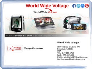 World Wide Voltage
World Wide Voltage
1500 Midway Ct , Suite W8
Elk grove, IL 60007
USA
TEL- 847-290-1718
FAX – 773-4421566
EMAIL- info@WorldWideVoltage.com
http://www.worldwidevoltage.com/
Voltage Converters
 