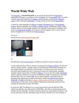 World Wide Web<br />En informática, la World Wide Web, es un sistema de documentos de hipertexto o hipermedios enlazados y accesibles a través de Internet. Con un navegador web, un usuario visualiza sitios web compuestos de páginas web que pueden contener texto, imágenes, videos u otros contenidos multimedia, y navega a través de ellas usando hiperenlaces.<br />La Web fue creada alrededor de 1989 por el inglés Tim Berners-Lee y el belga Robert Cailliau mientras trabajaban en el CERN en Ginebra, Suiza, y publicado en 1992. Desde entonces, Berners-Lee ha jugado un papel activo guiando el desarrollo de estándares Web (como los lenguajes de marcado con los que se crean las páginas web), y en los últimos años ha abogado por su visión de una Web Semántica.<br />Historia<br />Artículo principal: Historia de la World Wide Web<br />Este NeXTcube usado por Berners-Lee en el CERN se convirtió en el primer servidor web.<br />La idea subyacente de la Web se remonta a la propuesta de Vannevar Bush en los años 40 sobre un sistema similar: a grandes rasgos, un entramado de información distribuida con una interfaz operativa que permitía el acceso tanto a la misma como a otros artículos relevantes determinados por claves. Este proyecto nunca fue materializado, quedando relegado al plano teórico bajo el nombre de Memex. Es en los años 50 cuando Ted Nelson realiza la primera referencia a un sistema de hipertexto, donde la información es enlazada de forma libre. Pero no es hasta 1980, con un soporte operativo tecnológico para la distribución de información en redes informáticas, cuando Tim Berners-Lee propone ENQUIRE al CERN (refiriéndose a Enquire Within Upon Everything, en castellano Preguntando de Todo Sobre Todo), donde se materializa la realización práctica de este concepto de incipientes nociones de la Web.<br />En marzo de 1989, Tim Berners Lee, ya como personal de la divisón DD del CERN, redacta la propuesta,[2] que referenciaba a ENQUIRE y describía un sistema de gestión de información más elaborado. No hubo un bautizo oficial o un acuñamiento del término web en esas referencias iniciales utilizándose para tal efecto el término mesh. Sin embargo, el World Wide Web ya había nacido. Con la ayuda de Robert Cailliau, se publicó una propuesta más formal para la world wide web[3] el 12 de noviembre de 1990.<br />Berners-Lee usó un NeXTcube como el primer servidor web del mundo y también escribió el primer navegador web, WorldWideWeb en 1990. En las Navidades del mismo año, Berners-Lee había creado todas las herramientas necesarias para que una web funcionase:[4] el primer navegador web (el cual también era un editor web), el primer servidor web y las primeras páginas web[5] que al mismo tiempo describían el proyecto.<br />El 6 de agosto de 1991, envió un pequeño resumen del proyecto World Wide Web al newsgroup[6] alt.hypertext. Esta fecha también señala el debut de la web como un servicio disponible públicamente en Internet.<br />El concepto, subyacente y crucial, del hipertexto tiene sus orígenes en viejos proyectos de la década de los 60, como el Proyecto Xanadu de Ted Nelson y el sistema on-line NLS de Douglas Engelbart. Los dos, Nelson y Engelbart, estaban a su vez inspirados por el ya citado sistema basado en microfilm quot;
 HYPERLINK quot;
http://es.wikipedia.org/wiki/Memexquot;
  quot;
Memexquot;
 memexquot;
, de Vannevar Bush.<br />El gran avance de Berners-Lee fue unir hipertexto e Internet. En su libro Weaving the Web (en castellano, Tejiendo la Red), explica que él había sugerido repetidamente que la unión entre las dos tecnologías era posible para miembros de las dos comunidades tecnológicas, pero como nadie aceptó su invitación, decidió, finalmente, hacer frente al proyecto él mismo. En el proceso, desarrolló un sistema de identificadores únicos globales para los recursos web y también: el Uniform Resource Identifier.<br />World Wide Web tenía algunas diferencias de los otros sistemas de hipertexto que estaban disponibles en aquel momento:<br />WWW sólo requería enlaces unidireccionales en vez de los bidireccionales. Esto hacía posible que una persona enlazara a otro recurso sin necesidad de ninguna acción del propietario de ese recurso. Con ello se reducía significativamente la dificultad de implementar servidores web y navegadores (en comparación con los sistemas anteriores), pero en cambio presentaba el problema crónico de los enlaces rotos.<br />A diferencia de sus predecesores, como HyperCard, World Wide Web era no-propietario, haciendo posible desarrollar servidores y clientes independientemente y añadir extensiones sin restricciones de licencia.<br />El 30 de abril de 1993, el CERN anunció[7] que la web sería gratuita para todos, sin ningún tipo de honorarios.<br />ViolaWWW fue un navegador bastante popular en los comienzos de la web que estaba basado en el concepto de la herramienta hipertextual de software de Mac denominada HyperCard. Sin embargo, los investigadores generalmente están de acuerdo en que el punto de inflexión de la World Wide Web comenzó con la introducción[8] del navegador[9] web Mosaic en 1993, un navegador gráfico desarrollado por un equipo del NCSA en la Universidad de Illinois en Urbana-Champaign (NCSA-UIUC), dirigido por Marc Andreessen. Funding para Mosaic vino del High-Performance Computing and Communications Initiative, un programa de fondos iniciado por el entonces gobernador Al Gore High Performance Computing and Communication Act of 1991, también conocida como la Gore Bill.[10] Antes del lanzamiento de Mosaic, las páginas web no integraban un amplio entorno gráfico y su popularidad fue menor que otros protocolos anteriores ya en uso sobre Internet, como el protocolo Gopher y WAIS. La interfaz gráfica de usuario de Mosaic permitió a la WWW convertirse en el protocolo de Internet más popular de una manera fulgurante...<br />[editar] Estándares Web<br />Wikipedia en español con Mozilla Firefox 1.5.0.5.<br />Destacamos los siguientes estándares:<br />el Identificador de Recurso Uniforme (URI), que es un sistema universal para referenciar recursos en la Web, como páginas web,<br />el Protocolo de Transferencia de Hipertexto (HTTP), que especifica cómo se comunican el navegador y el servidor entre ellos,<br />el Lenguaje de Marcado de Hipertexto (HTML), usado para definir la estructura y contenido de documentos de hipertexto,<br />el Lenguaje de Marcado Extensible (XML), usado para describir la estructura de los documentos de texto.<br />Berners Lee dirige desde 2007 el World Wide Web Consortium (W3C), el cual desarrolla y mantiene esos y otros estándares que permiten a los ordenadores de la Web almacenar y comunicar efectivamente diferentes formas de información.<br />Publicación de páginas<br />La web está disponible como una plataforma más englobada dentro de los mass media. Para quot;
publicarquot;
 una página web, no es necesario acudir a un editor ni otra institución, ni siquiera poseer conocimientos técnicos más allá de los necesarios para usar un editor de texto estándar.<br />A diferencia de los libros y documentos, el hipertexto no necesita de un orden lineal de principio a final. No precisa de subdivisiones en capítulos, secciones, subsecciones, etc.<br />Aunque algunos sitios web están disponibles en varios idiomas, muchos se encuentran únicamente en su idioma local. Adicionalmente, no todos los softwares soportan todos los caracteres especiales, y lenguajes RTL. Estos factores son algunas de las puntualizaciones que faltan por unificarse en aras de una estandarización global. Por lo general, a exclusión de aquellas páginas que hacen uso de grafías no románicas, es cada vez más generalizado el uso del formato Unicode UTF-8 como codificador de caracteres.<br />Las facilidades gracias a las cuales hoy día es posible publicar material en web quedan patentes en el número al alza de nuevas páginas personales, en las aquellas con fines comerciales, divulgativas, bloggers, etc. El desarrollo de aplicaciones gratuitas capaces de generar páginas web de una manera totalmente gráfica e intuitiva, así como un número emergente de servicios de alojamiento web sin coste alguno han contribuido a este crecimiento sin precedentes.<br />En muchos países los sitios web publicados deben respetar la accesibilidad web, viniendo regulado dicho concepto por Normativas o Pautas que indican el nivel de accesibilidad de dicho sitio:<br />Pautas de accesibilidad al contenido Web 1.0 WCAG desarrolladas por el W3C dentro de la Iniciativa WAI (Web Accesibility Iniciative).<br />Norma UNE:139803<br />[editar] Estadísticas<br />Una encuesta de 2002 sobre 2.024 millones de páginas web[12] determinó que la mayoría del contenido web estaba en inglés (56,4%), frente a un 7,7% de páginas en alemán, un 5,6% en francés y un 4,95% en japonés. Otro estudio más reciente que realizaba búsquedas de páginas en 75 idiomas diferentes, determinó que había sobre 11.500 millones de páginas web en la web pública indexable a finales de enero del 2005.[13] No obstante, cabe reseñar que este dato ha sido extraído de los bancos de datos de Google atendiendo a los nombres de dominio y, por tanto, muchas de las referencias a las que apuntan son meros redireccionamientos a otras webs.<br />[editar] Problemas de velocidad<br />La frustración sobre los problemas de congestión en la infraestructura de Internet y la alta latencia que provoca la lenta navegación, ha llevado a crear un nombre alternativo para la World Wide Web: la World Wide Wait (en castellano, la Gran Espera Mundial). Aumentar la velocidad de Internet es una discusión latente sobre el uso de tecnologías de peering y QoS. Otras soluciones para reducir las esperas de la Web se pueden encontrar en W3C.<br />Las guías estándar para los tiempos de respuesta ideales de las páginas web son (Nielsen 1999, página 42):<br />0,1 segundos (una décima de segundo). Tiempo de respuesta ideal. El usuario no percibe ninguna interrupción.<br />1 segundo. Tiempo de respuesta más alto que es aceptable. Los tiempos de descarga superiores a 1 segundo interrumpen la experiencia del usuario.<br />15 segundos. Tiempo de respuesta inaceptable. La experiencia de usuario es interrumpida y el usuario puede marcharse del sitio web o sistema.<br />Estos tiempos son útiles para planificar la capacidad de los servidores web.<br />[editar] Pronunciación de quot;
www.quot;
<br />Artículo principal: Pronunciación de quot;
www.quot;
<br />En inglés, WWW. es el acrónimo de tres letras más largo de pronunciar, necesitando nueve sílabas. En Douglas Adams puede recogerse la siguiente cita:<br />quot;
La World Wide Web es la única cosa que conozco cuya forma abreviada se tarda tres veces más en decir que su forma extendida.quot;
<br />Douglas Adams The Independent on Sunday, 1999<br />La pronunciación castellana es: quot;
uve doble, uve doble, uve doble, puntoquot;
, sin embargo muchas veces se abrevia como quot;
tres uves dobles, puntoquot;
. En algunos países de habla española, como en México,Ecuador y Colombia, se suele pronunciar quot;
triple doble u, puntoquot;
 o quot;
doble u, doble u, doble u, puntoquot;
. Mientras que en Cuba, Argentina, Venezuela, Chile, Paraguay y Uruguay, quot;
triple doble ve, puntoquot;
 o quot;
doble ve, doble ve, doble ve, puntoquot;
.<br />En chino, la World Wide Web normalmente se traduce por wàn wéi wǎng (万维网), que satisface las quot;
wwwquot;
 y que significa literalmente quot;
red de 10 mil dimensionesquot;
.<br />En italiano, se pronuncia con mayor facilidad: quot;
vu vu vuquot;
.<br />