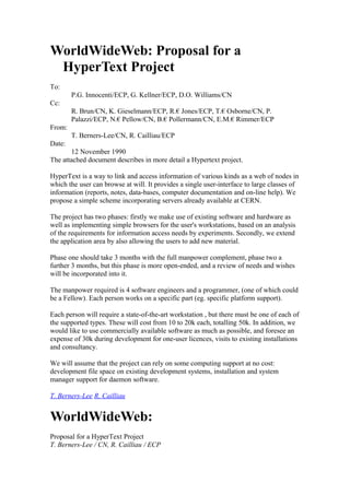 WorldWideWeb: Proposal for a
HyperText Project
To:
P.G. Innocenti/ECP, G. Kellner/ECP, D.O. Williams/CN
Cc:
R. Brun/CN, K. Gieselmann/ECP, R.€ Jones/ECP, T.€ Osborne/CN, P.
Palazzi/ECP, N.€ Pellow/CN, B.€ Pollermann/CN, E.M.€ Rimmer/ECP
From:
T. Berners-Lee/CN, R. Cailliau/ECP
Date:
12 November 1990
The attached document describes in more detail a Hypertext project.
HyperText is a way to link and access information of various kinds as a web of nodes in
which the user can browse at will. It provides a single user-interface to large classes of
information (reports, notes, data-bases, computer documentation and on-line help). We
propose a simple scheme incorporating servers already available at CERN.
The project has two phases: firstly we make use of existing software and hardware as
well as implementing simple browsers for the user's workstations, based on an analysis
of the requirements for information access needs by experiments. Secondly, we extend
the application area by also allowing the users to add new material.
Phase one should take 3 months with the full manpower complement, phase two a
further 3 months, but this phase is more open-ended, and a review of needs and wishes
will be incorporated into it.
The manpower required is 4 software engineers and a programmer, (one of which could
be a Fellow). Each person works on a specific part (eg. specific platform support).
Each person will require a state-of-the-art workstation , but there must be one of each of
the supported types. These will cost from 10 to 20k each, totalling 50k. In addition, we
would like to use commercially available software as much as possible, and foresee an
expense of 30k during development for one-user licences, visits to existing installations
and consultancy.
We will assume that the project can rely on some computing support at no cost:
development file space on existing development systems, installation and system
manager support for daemon software.
T. Berners-Lee R. Cailliau
WorldWideWeb:
Proposal for a HyperText Project
T. Berners-Lee / CN, R. Cailliau / ECP
 