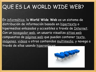 QUE ES LA WORLD WIDE WEB? En  informática , la  World Wide Web  es un sistema de distribución de información basado en  hipertexto  o hipermedios enlazados y accesibles a través de  Internet . Con un  navegador web , un usuario visualiza  sitios web  compuestos de  páginas web  que pueden contener  texto ,  imágenes ,  videos  u otros contenidos  multimedia , y navega a través de ellas usando  hiperenlaces . 