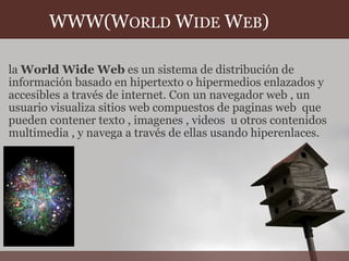           WWW(W ORLD  W IDE  W EB ) la  World Wide Web  es un sistema de distribución de información basado en hipertexto o hipermedios enlazados y accesibles a través de internet. Con un navegador web , un usuario visualiza sitios web compuestos de paginas web  que pueden contener texto , imagenes , videos  u otros contenidos multimedia , y navega a través de ellas usando hiperenlaces. 