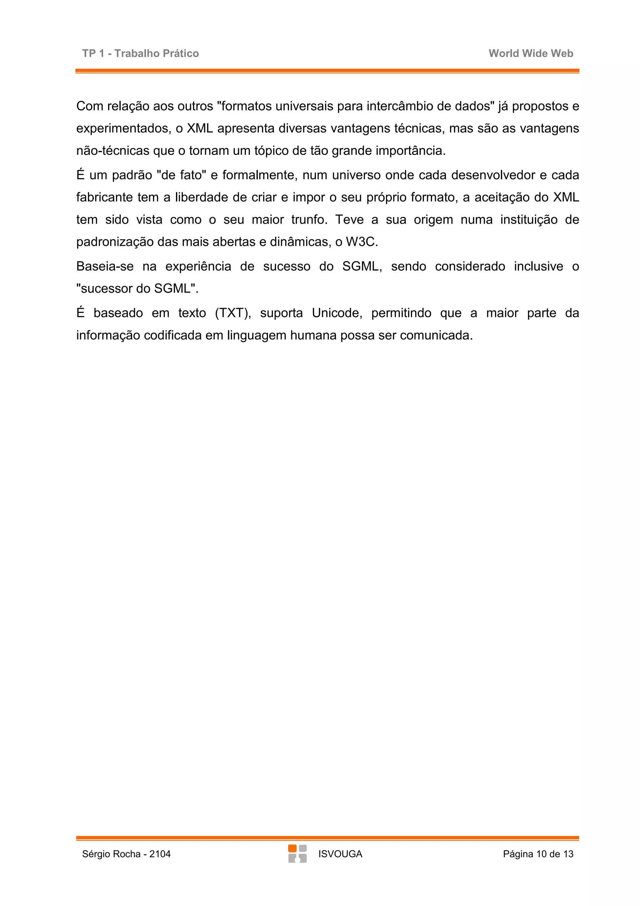 TP 1 - Trabalho Prático                                              World Wide Web



Com relação aos outros "formatos universais para intercâmbio de dados" já propostos e
experimentados, o XML apresenta diversas vantagens técnicas, mas são as vantagens
não-técnicas que o tornam um tópico de tão grande importância.
É um padrão "de fato" e formalmente, num universo onde cada desenvolvedor e cada
fabricante tem a liberdade de criar e impor o seu próprio formato, a aceitação do XML
tem sido vista como o seu maior trunfo. Teve a sua origem numa instituição de
padronização das mais abertas e dinâmicas, o W3C.
Baseia-se na experiência de sucesso do SGML, sendo considerado inclusive o
"sucessor do SGML".
É baseado em texto (TXT), suporta Unicode, permitindo que a maior parte da
informação codificada em linguagem humana possa ser comunicada.




Sérgio Rocha - 2104                     ISVOUGA                         Página 10 de 13
 