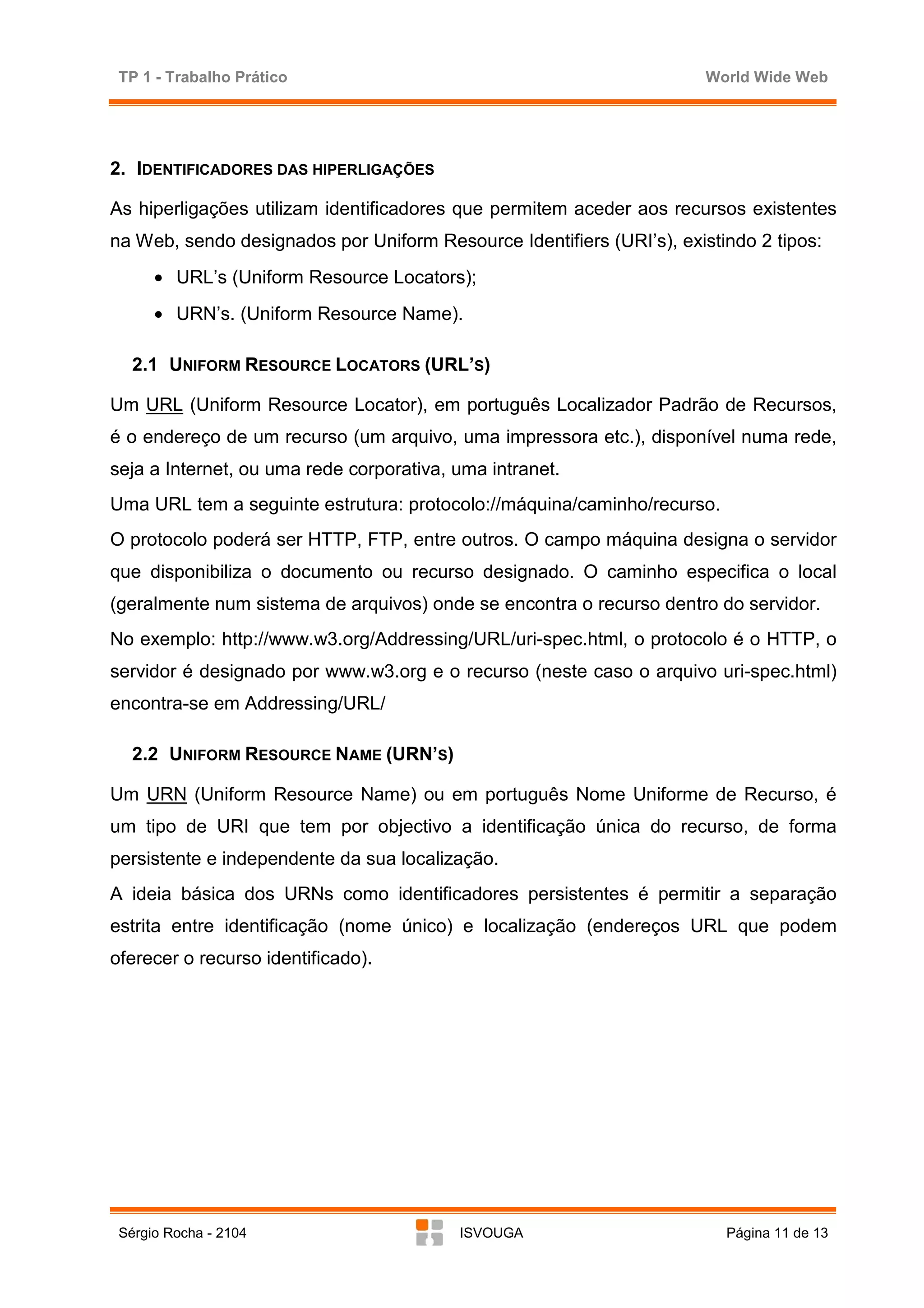 TP 1 - Trabalho Prático                                               World Wide Web




2. IDENTIFICADORES DAS HIPERLIGAÇÕES

As hiperligações utilizam identificadores que permitem aceder aos recursos existentes
na Web, sendo designados por Uniform Resource Identifiers (URI’s), existindo 2 tipos:
      • URL’s (Uniform Resource Locators);
      • URN’s. (Uniform Resource Name).

   2.1 UNIFORM RESOURCE LOCATORS (URL’S)

Um URL (Uniform Resource Locator), em português Localizador Padrão de Recursos,
é o endereço de um recurso (um arquivo, uma impressora etc.), disponível numa rede,
seja a Internet, ou uma rede corporativa, uma intranet.
Uma URL tem a seguinte estrutura: protocolo://máquina/caminho/recurso.
O protocolo poderá ser HTTP, FTP, entre outros. O campo máquina designa o servidor
que disponibiliza o documento ou recurso designado. O caminho especifica o local
(geralmente num sistema de arquivos) onde se encontra o recurso dentro do servidor.
No exemplo: http://www.w3.org/Addressing/URL/uri-spec.html, o protocolo é o HTTP, o
servidor é designado por www.w3.org e o recurso (neste caso o arquivo uri-spec.html)
encontra-se em Addressing/URL/

   2.2 UNIFORM RESOURCE NAME (URN’S)

Um URN (Uniform Resource Name) ou em português Nome Uniforme de Recurso, é
um tipo de URI que tem por objectivo a identificação única do recurso, de forma
persistente e independente da sua localização.
A ideia básica dos URNs como identificadores persistentes é permitir a separação
estrita entre identificação (nome único) e localização (endereços URL que podem
oferecer o recurso identificado).




 Sérgio Rocha - 2104                      ISVOUGA                        Página 11 de 13
 