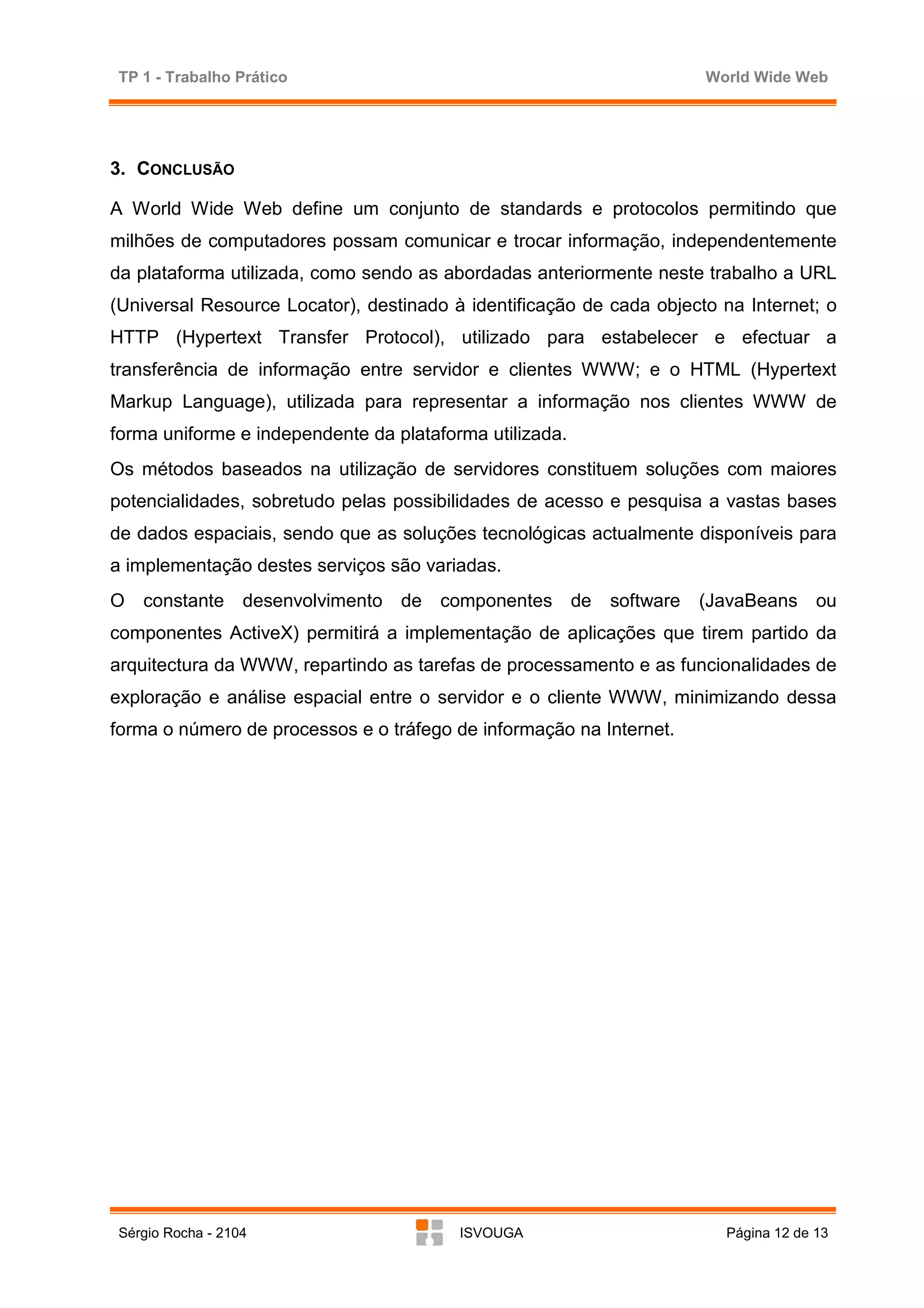 TP 1 - Trabalho Prático                                               World Wide Web




3. CONCLUSÃO

A World Wide Web define um conjunto de standards e protocolos permitindo que
milhões de computadores possam comunicar e trocar informação, independentemente
da plataforma utilizada, como sendo as abordadas anteriormente neste trabalho a URL
(Universal Resource Locator), destinado à identificação de cada objecto na Internet; o
HTTP (Hypertext Transfer Protocol), utilizado para estabelecer e efectuar a
transferência de informação entre servidor e clientes WWW; e o HTML (Hypertext
Markup Language), utilizada para representar a informação nos clientes WWW de
forma uniforme e independente da plataforma utilizada.
Os métodos baseados na utilização de servidores constituem soluções com maiores
potencialidades, sobretudo pelas possibilidades de acesso e pesquisa a vastas bases
de dados espaciais, sendo que as soluções tecnológicas actualmente disponíveis para
a implementação destes serviços são variadas.
O   constante desenvolvimento de componentes de            software   (JavaBeans ou
componentes ActiveX) permitirá a implementação de aplicações que tirem partido da
arquitectura da WWW, repartindo as tarefas de processamento e as funcionalidades de
exploração e análise espacial entre o servidor e o cliente WWW, minimizando dessa
forma o número de processos e o tráfego de informação na Internet.




Sérgio Rocha - 2104                      ISVOUGA                        Página 12 de 13
 