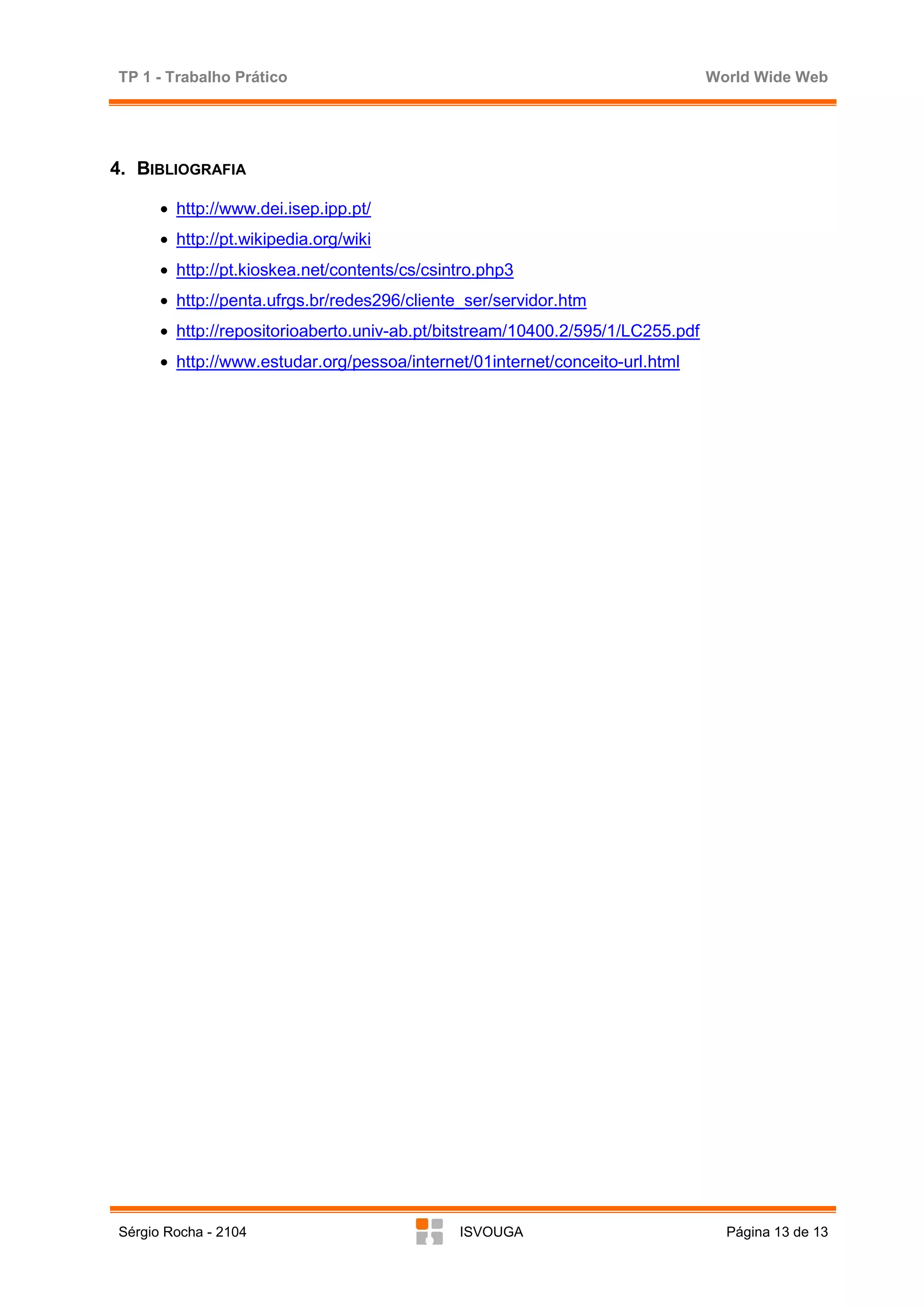 TP 1 - Trabalho Prático                                                         World Wide Web




4. BIBLIOGRAFIA

      • http://www.dei.isep.ipp.pt/
      • http://pt.wikipedia.org/wiki
      • http://pt.kioskea.net/contents/cs/csintro.php3
      • http://penta.ufrgs.br/redes296/cliente_ser/servidor.htm
      • http://repositorioaberto.univ-ab.pt/bitstream/10400.2/595/1/LC255.pdf
      • http://www.estudar.org/pessoa/internet/01internet/conceito-url.html




Sérgio Rocha - 2104                           ISVOUGA                             Página 13 de 13
 
