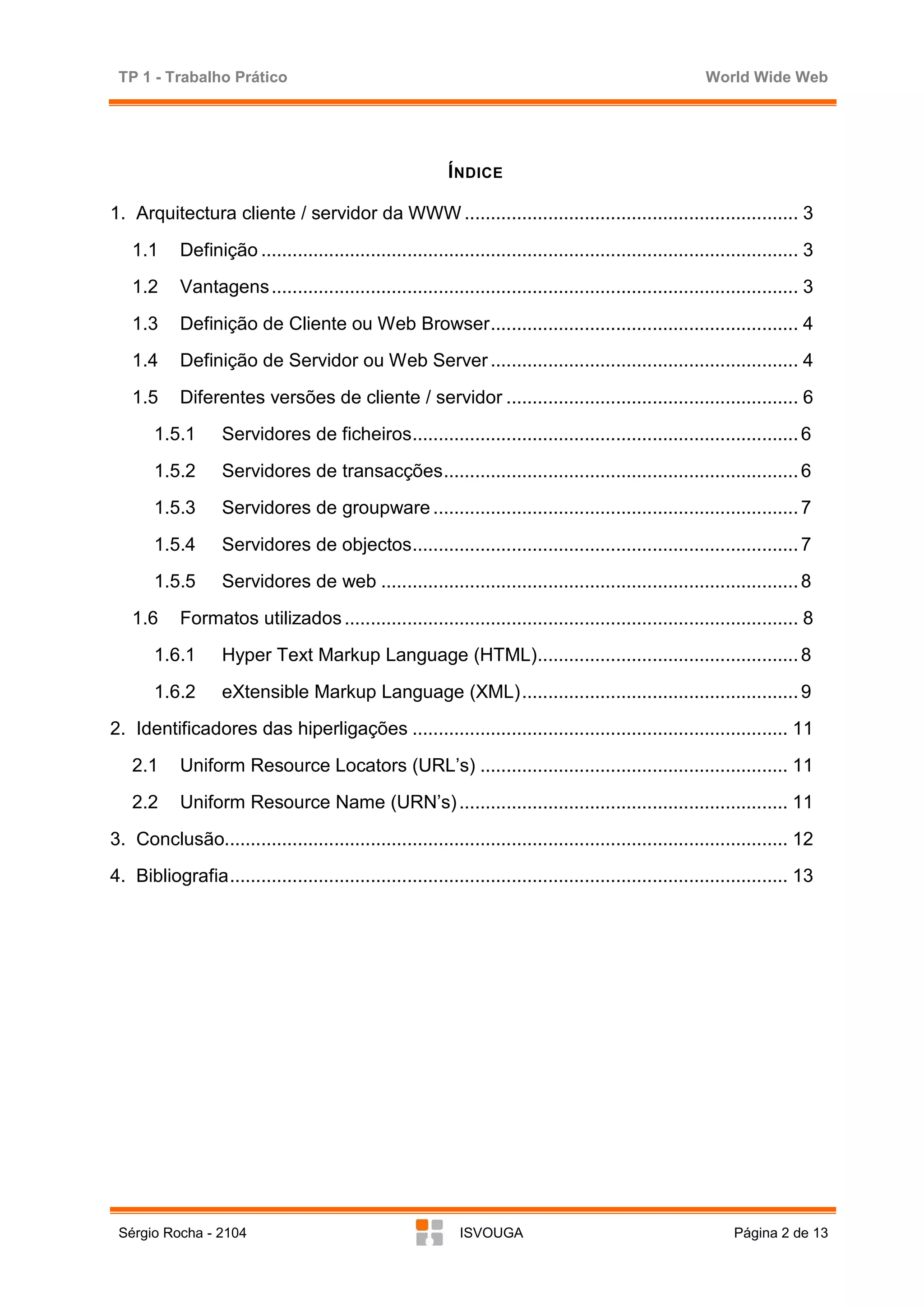 TP 1 - Trabalho Prático                                                                                   World Wide Web




                                                            Í NDICE

1. Arquitectura cliente / servidor da WWW ................................................................ 3
   1.1      Definição ....................................................................................................... 3
   1.2      Vantagens ..................................................................................................... 3
   1.3      Definição de Cliente ou Web Browser........................................................... 4
   1.4      Definição de Servidor ou Web Server ........................................................... 4
   1.5      Diferentes versões de cliente / servidor ........................................................ 6
       1.5.1       Servidores de ficheiros.......................................................................... 6
       1.5.2       Servidores de transacções.................................................................... 6
       1.5.3       Servidores de groupware ...................................................................... 7
       1.5.4       Servidores de objectos.......................................................................... 7
       1.5.5       Servidores de web ................................................................................ 8
   1.6      Formatos utilizados ....................................................................................... 8
       1.6.1       Hyper Text Markup Language (HTML).................................................. 8
       1.6.2       eXtensible Markup Language (XML)..................................................... 9
2. Identificadores das hiperligações ........................................................................ 11
   2.1      Uniform Resource Locators (URL’s) ........................................................... 11
   2.2      Uniform Resource Name (URN’s) ............................................................... 11
3. Conclusão............................................................................................................ 12
4. Bibliografia........................................................................................................... 13




 Sérgio Rocha - 2104                                          ISVOUGA                                           Página 2 de 13
 