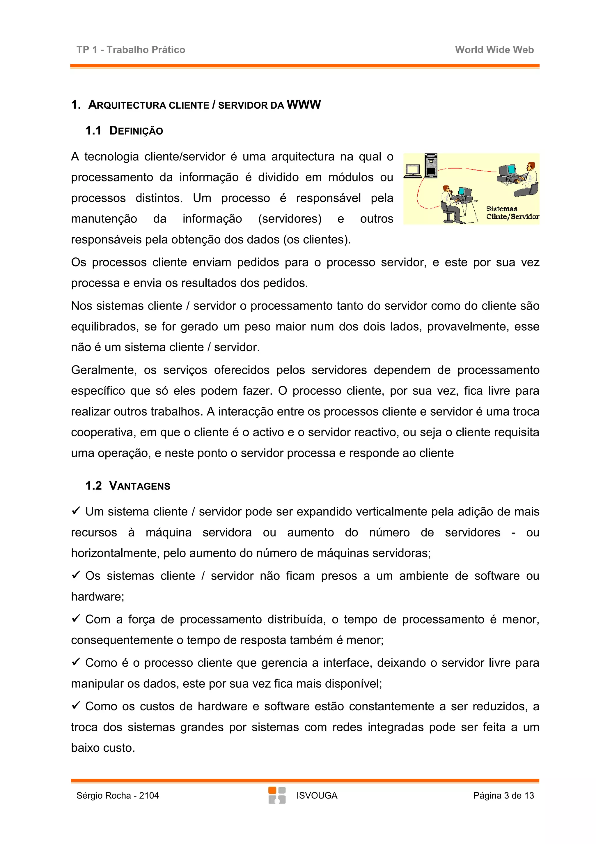 TP 1 - Trabalho Prático                                                  World Wide Web




1. ARQUITECTURA CLIENTE / SERVIDOR DA WWW

   1.1 DEFINIÇÃO

A tecnologia cliente/servidor é uma arquitectura na qual o
processamento da informação é dividido em módulos ou
processos distintos. Um processo é responsável pela
manutenção        da   informação   (servidores)     e   outros
responsáveis pela obtenção dos dados (os clientes).
Os processos cliente enviam pedidos para o processo servidor, e este por sua vez
processa e envia os resultados dos pedidos.
Nos sistemas cliente / servidor o processamento tanto do servidor como do cliente são
equilibrados, se for gerado um peso maior num dos dois lados, provavelmente, esse
não é um sistema cliente / servidor.
Geralmente, os serviços oferecidos pelos servidores dependem de processamento
específico que só eles podem fazer. O processo cliente, por sua vez, fica livre para
realizar outros trabalhos. A interacção entre os processos cliente e servidor é uma troca
cooperativa, em que o cliente é o activo e o servidor reactivo, ou seja o cliente requisita
uma operação, e neste ponto o servidor processa e responde ao cliente

   1.2 VANTAGENS

   Um sistema cliente / servidor pode ser expandido verticalmente pela adição de mais
recursos à máquina servidora ou aumento do número de servidores - ou
horizontalmente, pelo aumento do número de máquinas servidoras;
   Os sistemas cliente / servidor não ficam presos a um ambiente de software ou
hardware;
   Com a força de processamento distribuída, o tempo de processamento é menor,
consequentemente o tempo de resposta também é menor;
   Como é o processo cliente que gerencia a interface, deixando o servidor livre para
manipular os dados, este por sua vez fica mais disponível;
   Como os custos de hardware e software estão constantemente a ser reduzidos, a
troca dos sistemas grandes por sistemas com redes integradas pode ser feita a um
baixo custo.


 Sérgio Rocha - 2104                       ISVOUGA                            Página 3 de 13
 