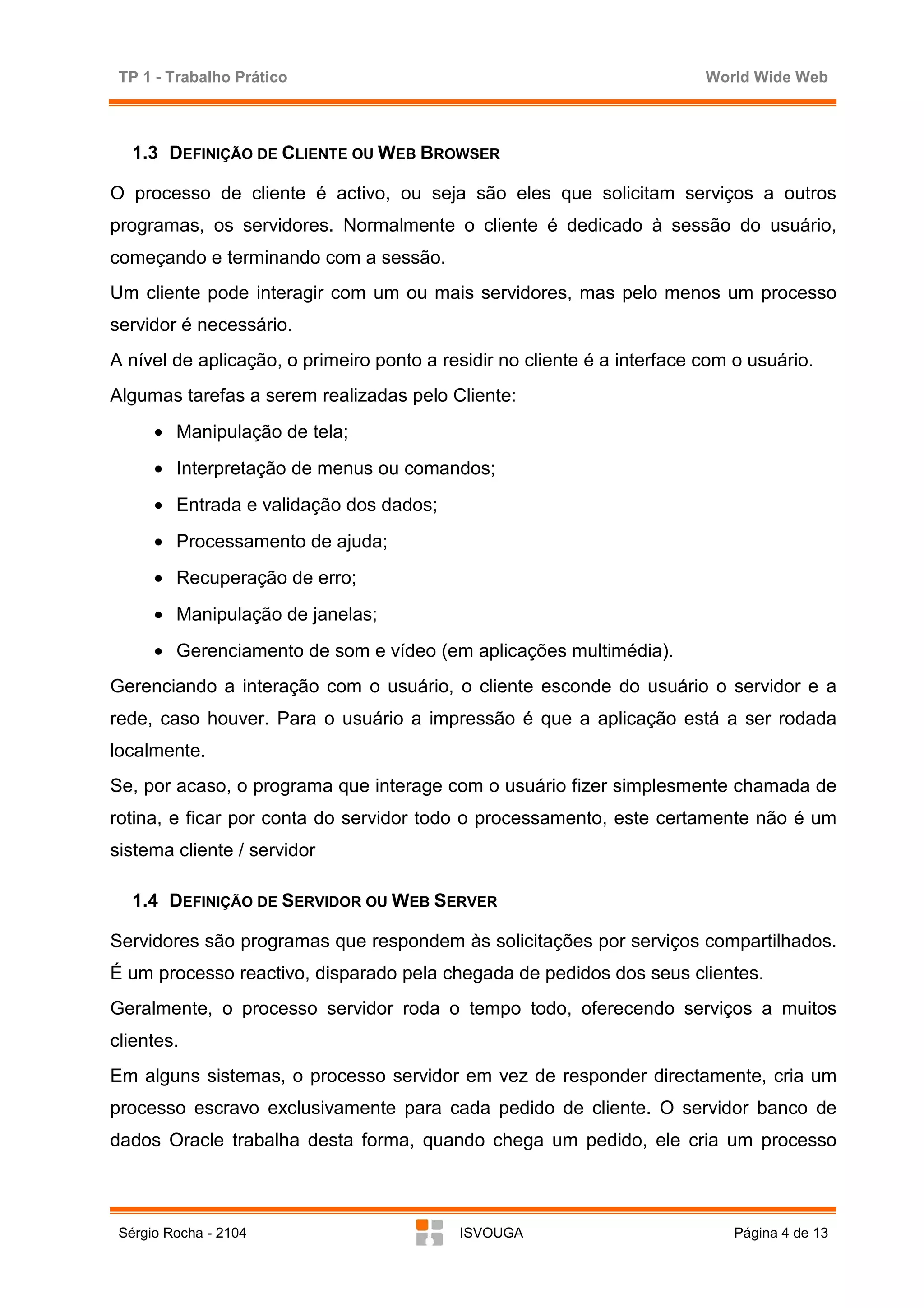 TP 1 - Trabalho Prático                                                  World Wide Web



   1.3 DEFINIÇÃO DE CLIENTE OU WEB BROWSER

O processo de cliente é activo, ou seja são eles que solicitam serviços a outros
programas, os servidores. Normalmente o cliente é dedicado à sessão do usuário,
começando e terminando com a sessão.
Um cliente pode interagir com um ou mais servidores, mas pelo menos um processo
servidor é necessário.
A nível de aplicação, o primeiro ponto a residir no cliente é a interface com o usuário.
Algumas tarefas a serem realizadas pelo Cliente:
      • Manipulação de tela;
      • Interpretação de menus ou comandos;
      • Entrada e validação dos dados;
      • Processamento de ajuda;
      • Recuperação de erro;
      • Manipulação de janelas;
      • Gerenciamento de som e vídeo (em aplicações multimédia).
Gerenciando a interação com o usuário, o cliente esconde do usuário o servidor e a
rede, caso houver. Para o usuário a impressão é que a aplicação está a ser rodada
localmente.
Se, por acaso, o programa que interage com o usuário fizer simplesmente chamada de
rotina, e ficar por conta do servidor todo o processamento, este certamente não é um
sistema cliente / servidor

   1.4 DEFINIÇÃO DE SERVIDOR OU WEB SERVER

Servidores são programas que respondem às solicitações por serviços compartilhados.
É um processo reactivo, disparado pela chegada de pedidos dos seus clientes.
Geralmente, o processo servidor roda o tempo todo, oferecendo serviços a muitos
clientes.
Em alguns sistemas, o processo servidor em vez de responder directamente, cria um
processo escravo exclusivamente para cada pedido de cliente. O servidor banco de
dados Oracle trabalha desta forma, quando chega um pedido, ele cria um processo



 Sérgio Rocha - 2104                       ISVOUGA                            Página 4 de 13
 