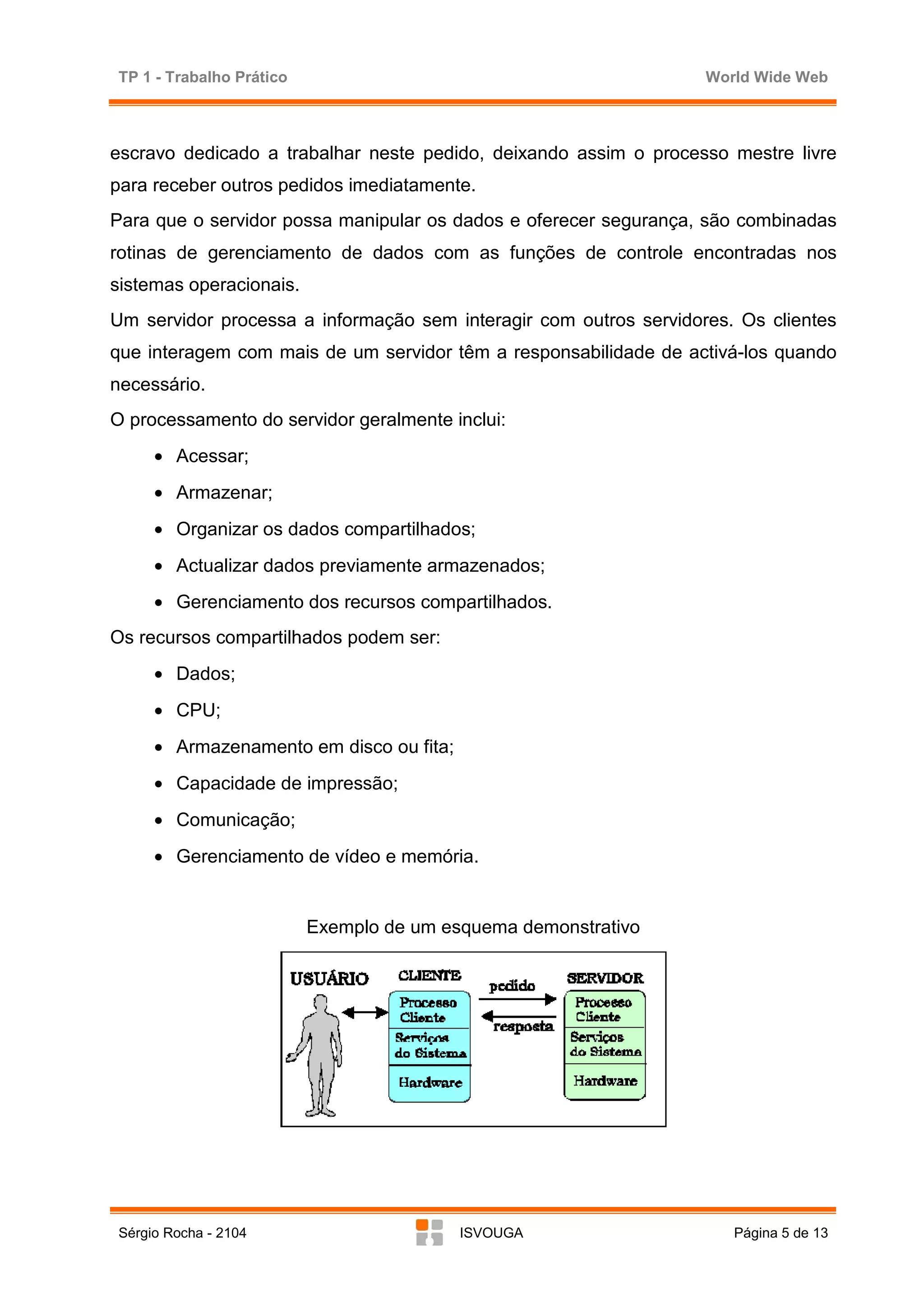 TP 1 - Trabalho Prático                                            World Wide Web



escravo dedicado a trabalhar neste pedido, deixando assim o processo mestre livre
para receber outros pedidos imediatamente.
Para que o servidor possa manipular os dados e oferecer segurança, são combinadas
rotinas de gerenciamento de dados com as funções de controle encontradas nos
sistemas operacionais.
Um servidor processa a informação sem interagir com outros servidores. Os clientes
que interagem com mais de um servidor têm a responsabilidade de activá-los quando
necessário.
O processamento do servidor geralmente inclui:
     • Acessar;
     • Armazenar;
     • Organizar os dados compartilhados;
     • Actualizar dados previamente armazenados;
     • Gerenciamento dos recursos compartilhados.
Os recursos compartilhados podem ser:
     • Dados;
     • CPU;
     • Armazenamento em disco ou fita;
     • Capacidade de impressão;
     • Comunicação;
     • Gerenciamento de vídeo e memória.


                          Exemplo de um esquema demonstrativo




Sérgio Rocha - 2104                       ISVOUGA                     Página 5 de 13
 