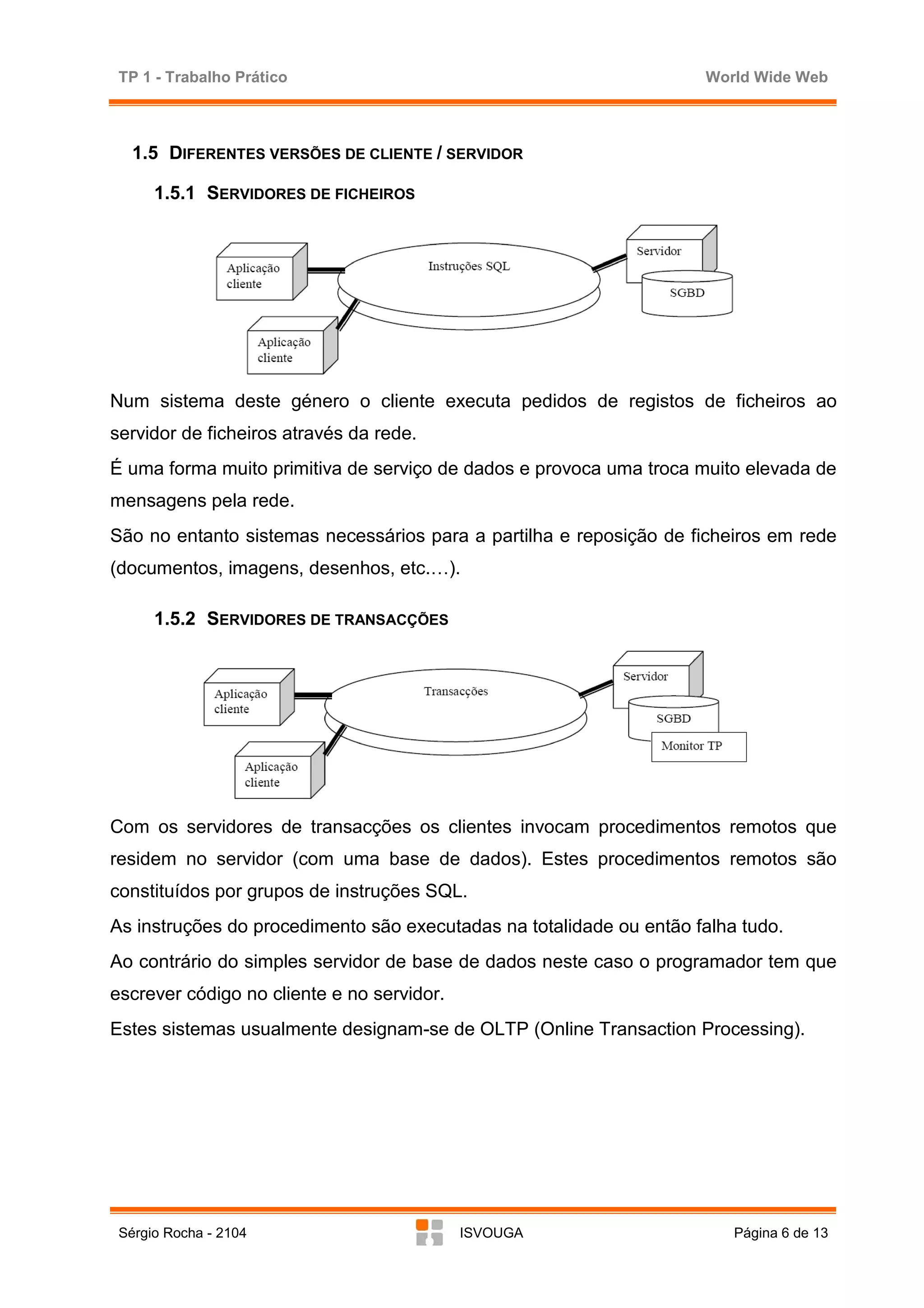TP 1 - Trabalho Prático                                             World Wide Web



   1.5 DIFERENTES VERSÕES DE CLIENTE / SERVIDOR

      1.5.1 SERVIDORES DE FICHEIROS




Num sistema deste género o cliente executa pedidos de registos de ficheiros ao
servidor de ficheiros através da rede.
É uma forma muito primitiva de serviço de dados e provoca uma troca muito elevada de
mensagens pela rede.
São no entanto sistemas necessários para a partilha e reposição de ficheiros em rede
(documentos, imagens, desenhos, etc.…).

      1.5.2 SERVIDORES DE TRANSACÇÕES




Com os servidores de transacções os clientes invocam procedimentos remotos que
residem no servidor (com uma base de dados). Estes procedimentos remotos são
constituídos por grupos de instruções SQL.
As instruções do procedimento são executadas na totalidade ou então falha tudo.
Ao contrário do simples servidor de base de dados neste caso o programador tem que
escrever código no cliente e no servidor.
Estes sistemas usualmente designam-se de OLTP (Online Transaction Processing).




 Sérgio Rocha - 2104                        ISVOUGA                      Página 6 de 13
 