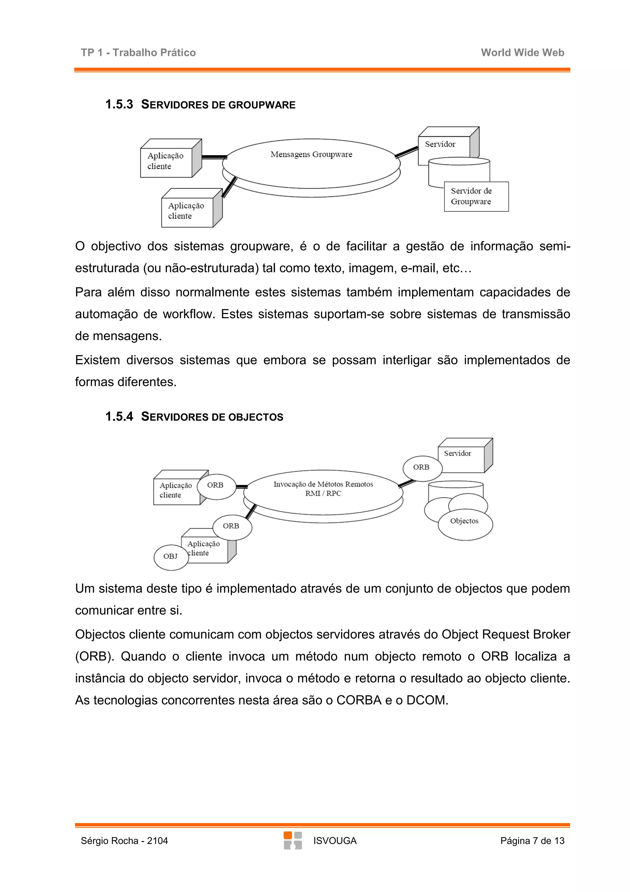 TP 1 - Trabalho Prático                                                World Wide Web



      1.5.3 SERVIDORES DE GROUPWARE




O objectivo dos sistemas groupware, é o de facilitar a gestão de informação semi-
estruturada (ou não-estruturada) tal como texto, imagem, e-mail, etc…
Para além disso normalmente estes sistemas também implementam capacidades de
automação de workflow. Estes sistemas suportam-se sobre sistemas de transmissão
de mensagens.
Existem diversos sistemas que embora se possam interligar são implementados de
formas diferentes.

      1.5.4 SERVIDORES DE OBJECTOS




Um sistema deste tipo é implementado através de um conjunto de objectos que podem
comunicar entre si.
Objectos cliente comunicam com objectos servidores através do Object Request Broker
(ORB). Quando o cliente invoca um método num objecto remoto o ORB localiza a
instância do objecto servidor, invoca o método e retorna o resultado ao objecto cliente.
As tecnologias concorrentes nesta área são o CORBA e o DCOM.




 Sérgio Rocha - 2104                      ISVOUGA                          Página 7 de 13
 