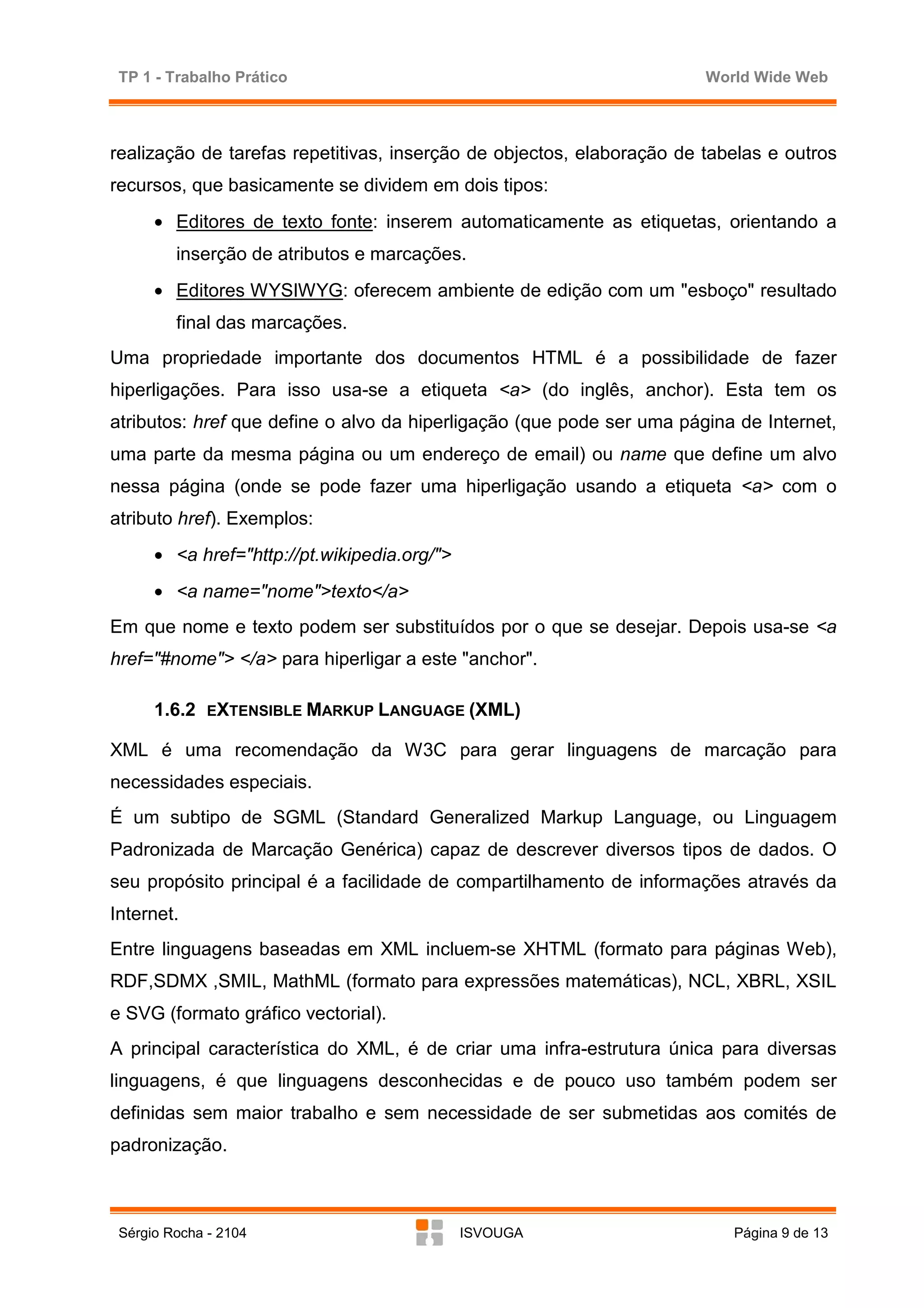 TP 1 - Trabalho Prático                                               World Wide Web



realização de tarefas repetitivas, inserção de objectos, elaboração de tabelas e outros
recursos, que basicamente se dividem em dois tipos:
      • Editores de texto fonte: inserem automaticamente as etiquetas, orientando a
         inserção de atributos e marcações.
      • Editores WYSIWYG: oferecem ambiente de edição com um "esboço" resultado
         final das marcações.
Uma propriedade importante dos documentos HTML é a possibilidade de fazer
hiperligações. Para isso usa-se a etiqueta <a> (do inglês, anchor). Esta tem os
atributos: href que define o alvo da hiperligação (que pode ser uma página de Internet,
uma parte da mesma página ou um endereço de email) ou name que define um alvo
nessa página (onde se pode fazer uma hiperligação usando a etiqueta <a> com o
atributo href). Exemplos:
      • <a href="http://pt.wikipedia.org/">
      • <a name="nome">texto</a>
Em que nome e texto podem ser substituídos por o que se desejar. Depois usa-se <a
href="#nome"> </a> para hiperligar a este "anchor".

      1.6.2   EXTENSIBLE MARKUP LANGUAGE (XML)

XML é uma recomendação da W3C para gerar linguagens de marcação para
necessidades especiais.
É um subtipo de SGML (Standard Generalized Markup Language, ou Linguagem
Padronizada de Marcação Genérica) capaz de descrever diversos tipos de dados. O
seu propósito principal é a facilidade de compartilhamento de informações através da
Internet.
Entre linguagens baseadas em XML incluem-se XHTML (formato para páginas Web),
RDF,SDMX ,SMIL, MathML (formato para expressões matemáticas), NCL, XBRL, XSIL
e SVG (formato gráfico vectorial).
A principal característica do XML, é de criar uma infra-estrutura única para diversas
linguagens, é que linguagens desconhecidas e de pouco uso também podem ser
definidas sem maior trabalho e sem necessidade de ser submetidas aos comités de
padronização.



 Sérgio Rocha - 2104                          ISVOUGA                     Página 9 de 13
 