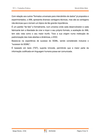 TP 1 - Trabalho Prático                                              World Wide Web



Com relação aos outros "formatos universais para intercâmbio de dados" já propostos e
experimentados, o XML apresenta diversas vantagens técnicas, mas são as vantagens
não-técnicas que o tornam um tópico de tão grande importância.
É um padrão "de fato" e formalmente, num universo onde cada desenvolvedor e cada
fabricante tem a liberdade de criar e impor o seu próprio formato, a aceitação do XML
tem sido vista como o seu maior trunfo. Teve a sua origem numa instituição de
padronização das mais abertas e dinâmicas, o W3C.
Baseia-se na experiência de sucesso do SGML, sendo considerado inclusive o
"sucessor do SGML".
É baseado em texto (TXT), suporta Unicode, permitindo que a maior parte da
informação codificada em linguagem humana possa ser comunicada.




Sérgio Rocha - 2104                     ISVOUGA                         Página 10 de 13
 