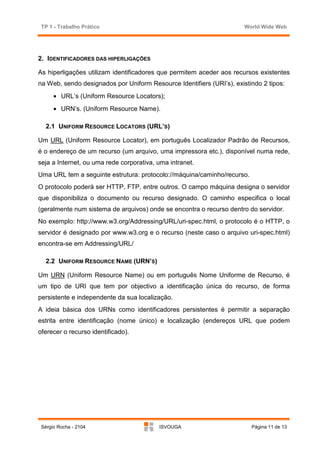 TP 1 - Trabalho Prático                                               World Wide Web




2. IDENTIFICADORES DAS HIPERLIGAÇÕES

As hiperligações utilizam identificadores que permitem aceder aos recursos existentes
na Web, sendo designados por Uniform Resource Identifiers (URI’s), existindo 2 tipos:
      • URL’s (Uniform Resource Locators);
      • URN’s. (Uniform Resource Name).

   2.1 UNIFORM RESOURCE LOCATORS (URL’S)

Um URL (Uniform Resource Locator), em português Localizador Padrão de Recursos,
é o endereço de um recurso (um arquivo, uma impressora etc.), disponível numa rede,
seja a Internet, ou uma rede corporativa, uma intranet.
Uma URL tem a seguinte estrutura: protocolo://máquina/caminho/recurso.
O protocolo poderá ser HTTP, FTP, entre outros. O campo máquina designa o servidor
que disponibiliza o documento ou recurso designado. O caminho especifica o local
(geralmente num sistema de arquivos) onde se encontra o recurso dentro do servidor.
No exemplo: http://www.w3.org/Addressing/URL/uri-spec.html, o protocolo é o HTTP, o
servidor é designado por www.w3.org e o recurso (neste caso o arquivo uri-spec.html)
encontra-se em Addressing/URL/

   2.2 UNIFORM RESOURCE NAME (URN’S)

Um URN (Uniform Resource Name) ou em português Nome Uniforme de Recurso, é
um tipo de URI que tem por objectivo a identificação única do recurso, de forma
persistente e independente da sua localização.
A ideia básica dos URNs como identificadores persistentes é permitir a separação
estrita entre identificação (nome único) e localização (endereços URL que podem
oferecer o recurso identificado).




 Sérgio Rocha - 2104                      ISVOUGA                        Página 11 de 13
 