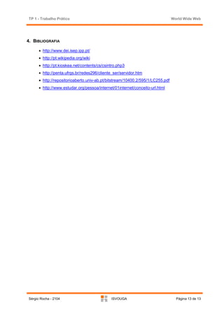 TP 1 - Trabalho Prático                                                         World Wide Web




4. BIBLIOGRAFIA

      • http://www.dei.isep.ipp.pt/
      • http://pt.wikipedia.org/wiki
      • http://pt.kioskea.net/contents/cs/csintro.php3
      • http://penta.ufrgs.br/redes296/cliente_ser/servidor.htm
      • http://repositorioaberto.univ-ab.pt/bitstream/10400.2/595/1/LC255.pdf
      • http://www.estudar.org/pessoa/internet/01internet/conceito-url.html




Sérgio Rocha - 2104                           ISVOUGA                             Página 13 de 13
 