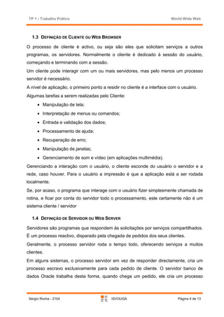 TP 1 - Trabalho Prático                                                  World Wide Web



   1.3 DEFINIÇÃO DE CLIENTE OU WEB BROWSER

O processo de cliente é activo, ou seja são eles que solicitam serviços a outros
programas, os servidores. Normalmente o cliente é dedicado à sessão do usuário,
começando e terminando com a sessão.
Um cliente pode interagir com um ou mais servidores, mas pelo menos um processo
servidor é necessário.
A nível de aplicação, o primeiro ponto a residir no cliente é a interface com o usuário.
Algumas tarefas a serem realizadas pelo Cliente:
      • Manipulação de tela;
      • Interpretação de menus ou comandos;
      • Entrada e validação dos dados;
      • Processamento de ajuda;
      • Recuperação de erro;
      • Manipulação de janelas;
      • Gerenciamento de som e vídeo (em aplicações multimédia).
Gerenciando a interação com o usuário, o cliente esconde do usuário o servidor e a
rede, caso houver. Para o usuário a impressão é que a aplicação está a ser rodada
localmente.
Se, por acaso, o programa que interage com o usuário fizer simplesmente chamada de
rotina, e ficar por conta do servidor todo o processamento, este certamente não é um
sistema cliente / servidor

   1.4 DEFINIÇÃO DE SERVIDOR OU WEB SERVER

Servidores são programas que respondem às solicitações por serviços compartilhados.
É um processo reactivo, disparado pela chegada de pedidos dos seus clientes.
Geralmente, o processo servidor roda o tempo todo, oferecendo serviços a muitos
clientes.
Em alguns sistemas, o processo servidor em vez de responder directamente, cria um
processo escravo exclusivamente para cada pedido de cliente. O servidor banco de
dados Oracle trabalha desta forma, quando chega um pedido, ele cria um processo



 Sérgio Rocha - 2104                       ISVOUGA                            Página 4 de 13
 