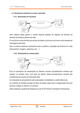 TP 1 - Trabalho Prático                                             World Wide Web



   1.5 DIFERENTES VERSÕES DE CLIENTE / SERVIDOR

      1.5.1 SERVIDORES DE FICHEIROS




Num sistema deste género o cliente executa pedidos de registos de ficheiros ao
servidor de ficheiros através da rede.
É uma forma muito primitiva de serviço de dados e provoca uma troca muito elevada de
mensagens pela rede.
São no entanto sistemas necessários para a partilha e reposição de ficheiros em rede
(documentos, imagens, desenhos, etc.…).

      1.5.2 SERVIDORES DE TRANSACÇÕES




Com os servidores de transacções os clientes invocam procedimentos remotos que
residem no servidor (com uma base de dados). Estes procedimentos remotos são
constituídos por grupos de instruções SQL.
As instruções do procedimento são executadas na totalidade ou então falha tudo.
Ao contrário do simples servidor de base de dados neste caso o programador tem que
escrever código no cliente e no servidor.
Estes sistemas usualmente designam-se de OLTP (Online Transaction Processing).




 Sérgio Rocha - 2104                        ISVOUGA                      Página 6 de 13
 
