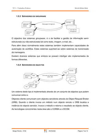 TP 1 - Trabalho Prático                                                World Wide Web



      1.5.3 SERVIDORES DE GROUPWARE




O objectivo dos sistemas groupware, é o de facilitar a gestão de informação semi-
estruturada (ou não-estruturada) tal como texto, imagem, e-mail, etc…
Para além disso normalmente estes sistemas também implementam capacidades de
automação de workflow. Estes sistemas suportam-se sobre sistemas de transmissão
de mensagens.
Existem diversos sistemas que embora se possam interligar são implementados de
formas diferentes.

      1.5.4 SERVIDORES DE OBJECTOS




Um sistema deste tipo é implementado através de um conjunto de objectos que podem
comunicar entre si.
Objectos cliente comunicam com objectos servidores através do Object Request Broker
(ORB). Quando o cliente invoca um método num objecto remoto o ORB localiza a
instância do objecto servidor, invoca o método e retorna o resultado ao objecto cliente.
As tecnologias concorrentes nesta área são o CORBA e o DCOM.




 Sérgio Rocha - 2104                      ISVOUGA                          Página 7 de 13
 