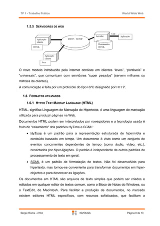 TP 1 - Trabalho Prático                                             World Wide Web



      1.5.5 SERVIDORES DE WEB




O novo modelo introduzido pela internet consiste em clientes “leves”, “portáveis” e
“universais”, que comunicam com servidores “super pesados” (servem milhares ou
milhões de clientes).
A comunicação é feita por um protocolo do tipo RPC designado por HTTP.

   1.6 FORMATOS UTILIZADOS

      1.6.1 HYPER TEXT MARKUP LANGUAGE (HTML)

HTML, significa Linguagem de Marcação de Hipertexto, é uma linguagem de marcação
utilizada para produzir páginas na Web.
Documentos HTML podem ser interpretados por navegadores e a tecnologia usada é
fruto do "casamento" dos padrões HyTime e SGML:
      • HyTime é um padrão para a representação estruturada de hipermídia e
         conteúdo baseado em tempo. Um documento é visto como um conjunto de
         eventos concorrentes dependentes de tempo (como áudio, vídeo, etc.),
         conectados por hiper-ligações. O padrão é independente de outros padrões de
         processamento de texto em geral.
      • SGML é um padrão de formatação de textos. Não foi desenvolvido para
         hipertexto, mas tornou-se conveniente para transformar documentos em hiper-
         objectos e para descrever as ligações.
Os documentos em HTML são arquivos de texto simples que podem ser criados e
editados em qualquer editor de textos comum, como o Bloco de Notas do Windows, ou
o TextEdit, do Macintosh. Para facilitar a produção de documentos, no mercado
existem editores HTML específicos, com recursos sofisticados, que facilitam a




 Sérgio Rocha - 2104                        ISVOUGA                      Página 8 de 13
 